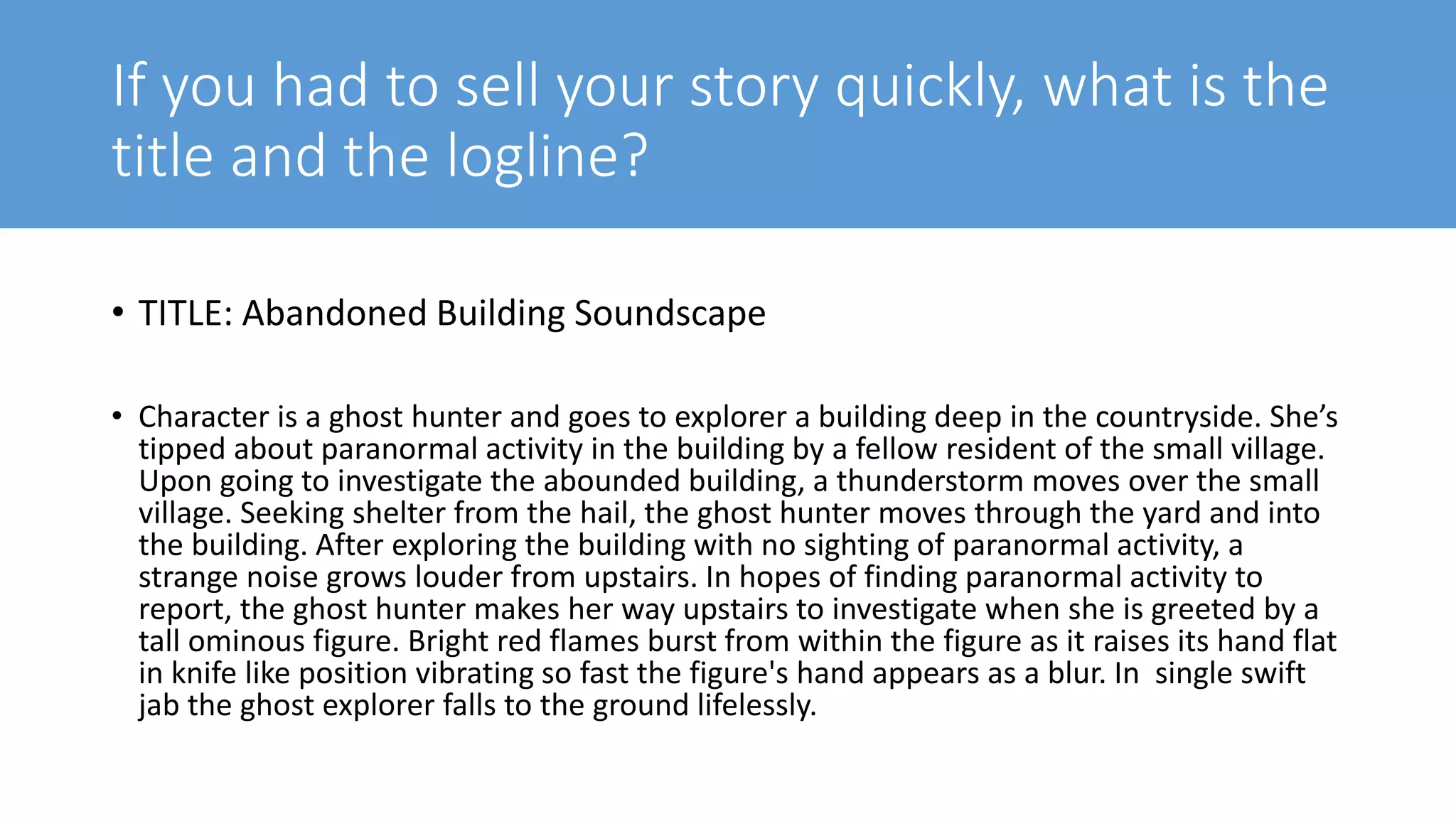 If you had to sell your story quickly, what is the
title and the logline?
• TITLE: Abandoned Building Soundscape
• Character is a ghost hunter and goes to explorer a building deep in the countryside. She’s
tipped about paranormal activity in the building by a fellow resident of the small village.
Upon going to investigate the abounded building, a thunderstorm moves over the small
village. Seeking shelter from the hail, the ghost hunter moves through the yard and into
the building. After exploring the building with no sighting of paranormal activity, a
strange noise grows louder from upstairs. In hopes of finding paranormal activity to
report, the ghost hunter makes her way upstairs to investigate when she is greeted by a
tall ominous figure. Bright red flames burst from within the figure as it raises its hand flat
in knife like position vibrating so fast the figure's hand appears as a blur. In single swift
jab the ghost explorer falls to the ground lifelessly.
 