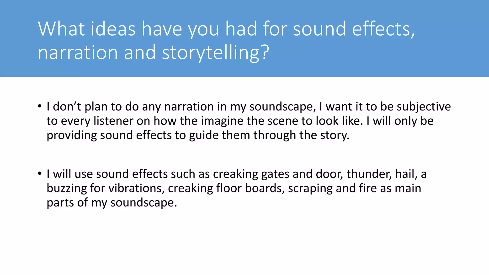 What ideas have you had for sound effects,
narration and storytelling?
• I don’t plan to do any narration in my soundscape, I want it to be subjective
to every listener on how the imagine the scene to look like. I will only be
providing sound effects to guide them through the story.
• I will use sound effects such as creaking gates and door, thunder, hail, a
buzzing for vibrations, creaking floor boards, scraping and fire as main
parts of my soundscape.
 