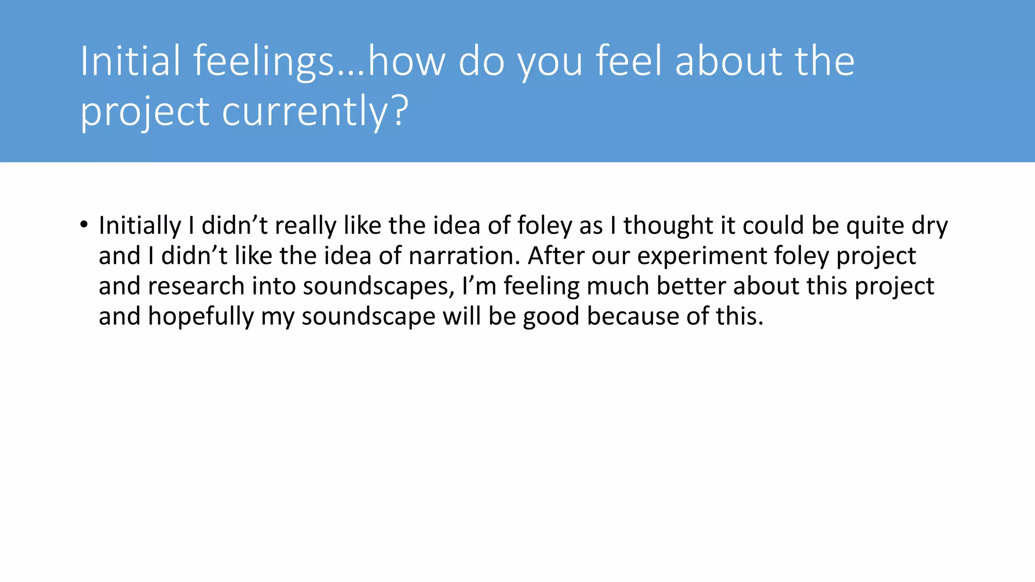 Initial feelings…how do you feel about the
project currently?
• Initially I didn’t really like the idea of foley as I thought it could be quite dry
and I didn’t like the idea of narration. After our experiment foley project
and research into soundscapes, I’m feeling much better about this project
and hopefully my soundscape will be good because of this.
 
