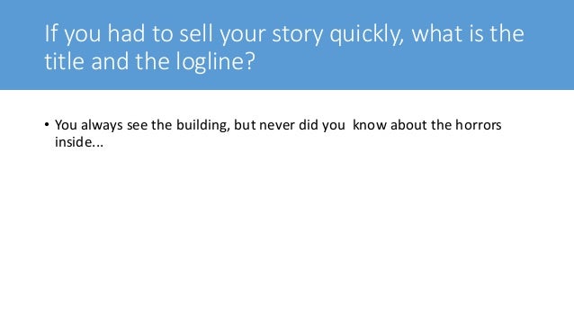 If you had to sell your story quickly, what is the
title and the logline?
• You always see the building, but never did you know about the horrors
inside...
 