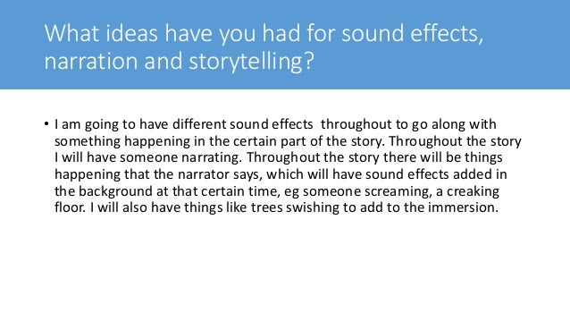 What ideas have you had for sound effects,
narration and storytelling?
• I am going to have different sound effects throughout to go along with
something happening in the certain part of the story. Throughout the story
I will have someone narrating. Throughout the story there will be things
happening that the narrator says, which will have sound effects added in
the background at that certain time, eg someone screaming, a creaking
floor. I will also have things like trees swishing to add to the immersion.
 