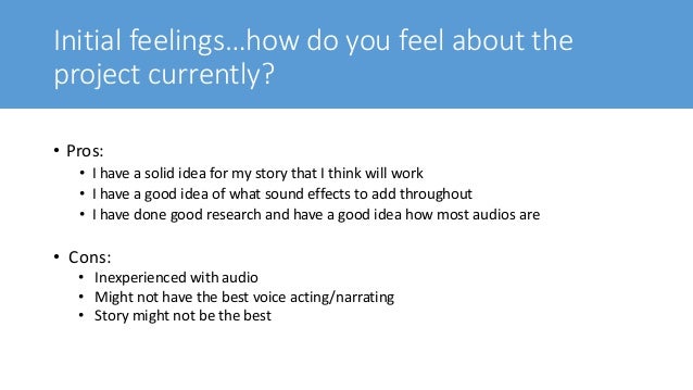 Initial feelings…how do you feel about the
project currently?
• Pros:
• I have a solid idea for my story that I think will work
• I have a good idea of what sound effects to add throughout
• I have done good research and have a good idea how most audios are
• Cons:
• Inexperienced with audio
• Might not have the best voice acting/narrating
• Story might not be the best
 