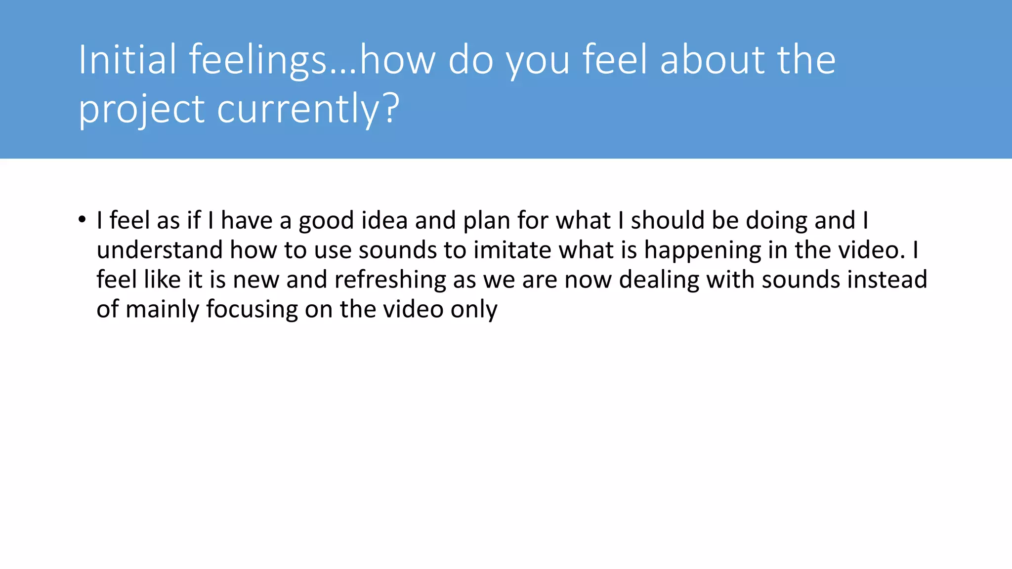 Initial feelings…how do you feel about the
project currently?
• I feel as if I have a good idea and plan for what I should be doing and I
understand how to use sounds to imitate what is happening in the video. I
feel like it is new and refreshing as we are now dealing with sounds instead
of mainly focusing on the video only
 