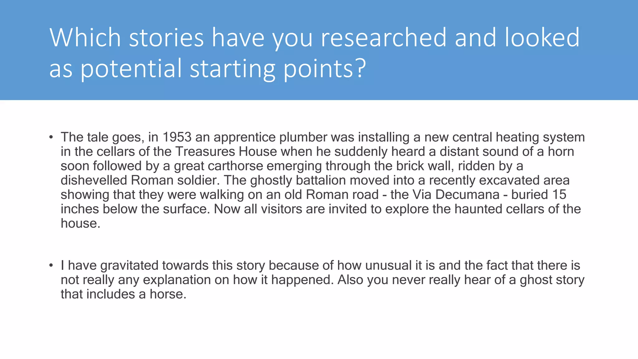 Which stories have you researched and looked
as potential starting points?
• The tale goes, in 1953 an apprentice plumber was installing a new central heating system
in the cellars of the Treasures House when he suddenly heard a distant sound of a horn
soon followed by a great carthorse emerging through the brick wall, ridden by a
dishevelled Roman soldier. The ghostly battalion moved into a recently excavated area
showing that they were walking on an old Roman road - the Via Decumana - buried 15
inches below the surface. Now all visitors are invited to explore the haunted cellars of the
house.
• I have gravitated towards this story because of how unusual it is and the fact that there is
not really any explanation on how it happened. Also you never really hear of a ghost story
that includes a horse.
 