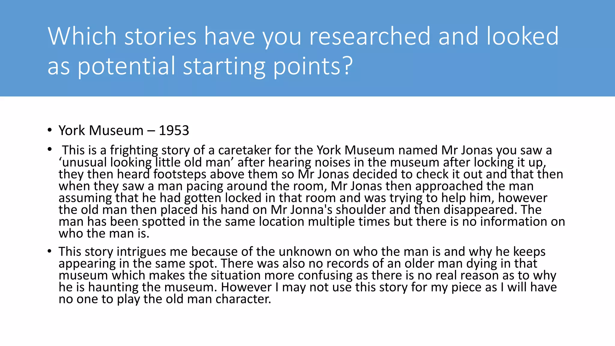Which stories have you researched and looked
as potential starting points?
• York Museum – 1953
• This is a frighting story of a caretaker for the York Museum named Mr Jonas you saw a
‘unusual looking little old man’ after hearing noises in the museum after locking it up,
they then heard footsteps above them so Mr Jonas decided to check it out and that then
when they saw a man pacing around the room, Mr Jonas then approached the man
assuming that he had gotten locked in that room and was trying to help him, however
the old man then placed his hand on Mr Jonna's shoulder and then disappeared. The
man has been spotted in the same location multiple times but there is no information on
who the man is.
• This story intrigues me because of the unknown on who the man is and why he keeps
appearing in the same spot. There was also no records of an older man dying in that
museum which makes the situation more confusing as there is no real reason as to why
he is haunting the museum. However I may not use this story for my piece as I will have
no one to play the old man character.
 