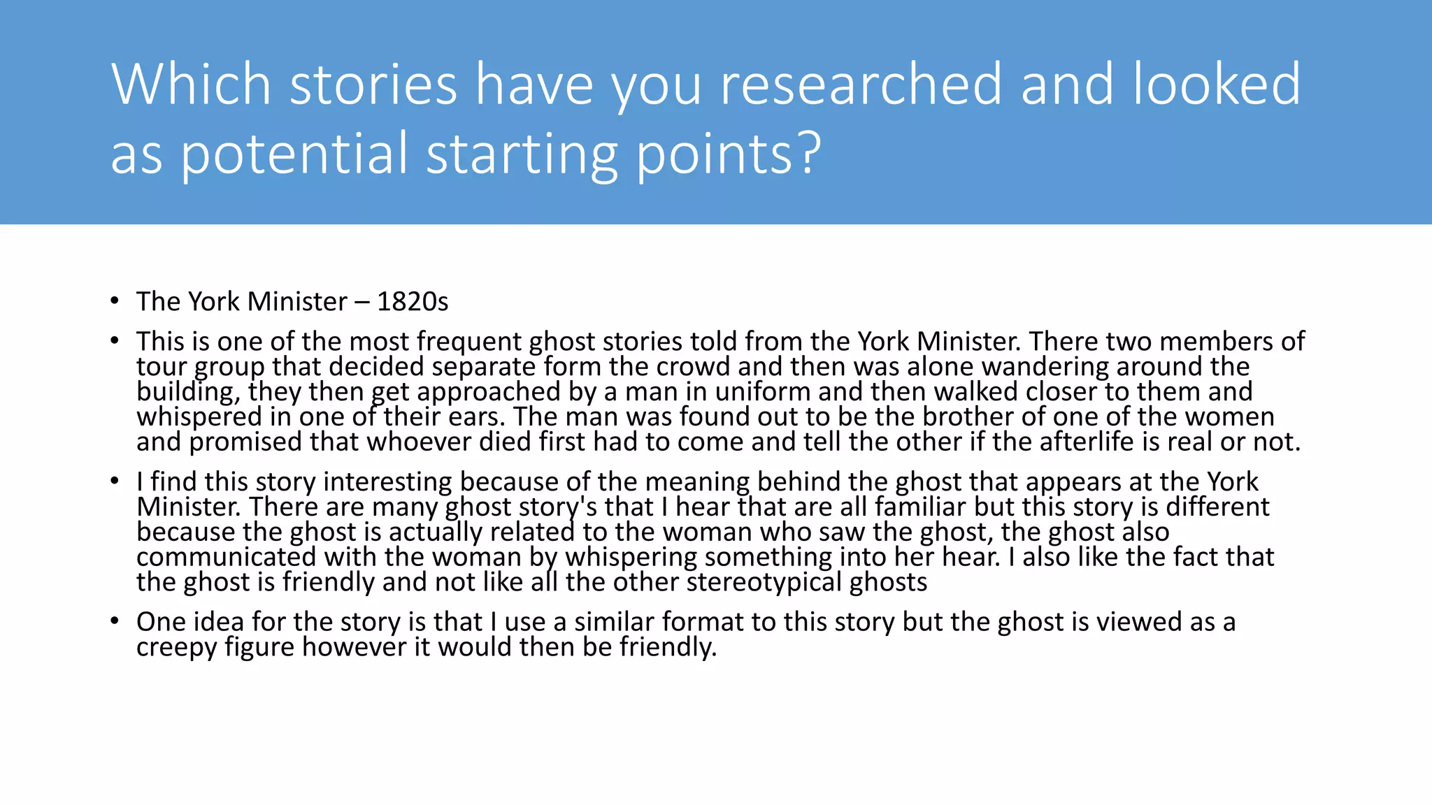 Which stories have you researched and looked
as potential starting points?
• The York Minister – 1820s
• This is one of the most frequent ghost stories told from the York Minister. There two members of
tour group that decided separate form the crowd and then was alone wandering around the
building, they then get approached by a man in uniform and then walked closer to them and
whispered in one of their ears. The man was found out to be the brother of one of the women
and promised that whoever died first had to come and tell the other if the afterlife is real or not.
• I find this story interesting because of the meaning behind the ghost that appears at the York
Minister. There are many ghost story's that I hear that are all familiar but this story is different
because the ghost is actually related to the woman who saw the ghost, the ghost also
communicated with the woman by whispering something into her hear. I also like the fact that
the ghost is friendly and not like all the other stereotypical ghosts
• One idea for the story is that I use a similar format to this story but the ghost is viewed as a
creepy figure however it would then be friendly.
 