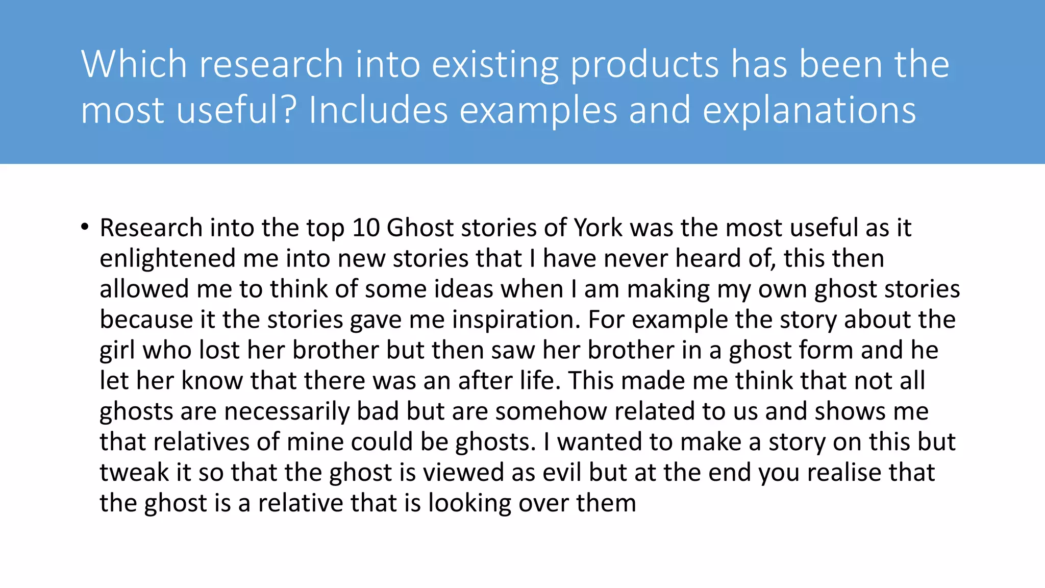 Which research into existing products has been the
most useful? Includes examples and explanations
• Research into the top 10 Ghost stories of York was the most useful as it
enlightened me into new stories that I have never heard of, this then
allowed me to think of some ideas when I am making my own ghost stories
because it the stories gave me inspiration. For example the story about the
girl who lost her brother but then saw her brother in a ghost form and he
let her know that there was an after life. This made me think that not all
ghosts are necessarily bad but are somehow related to us and shows me
that relatives of mine could be ghosts. I wanted to make a story on this but
tweak it so that the ghost is viewed as evil but at the end you realise that
the ghost is a relative that is looking over them
 
