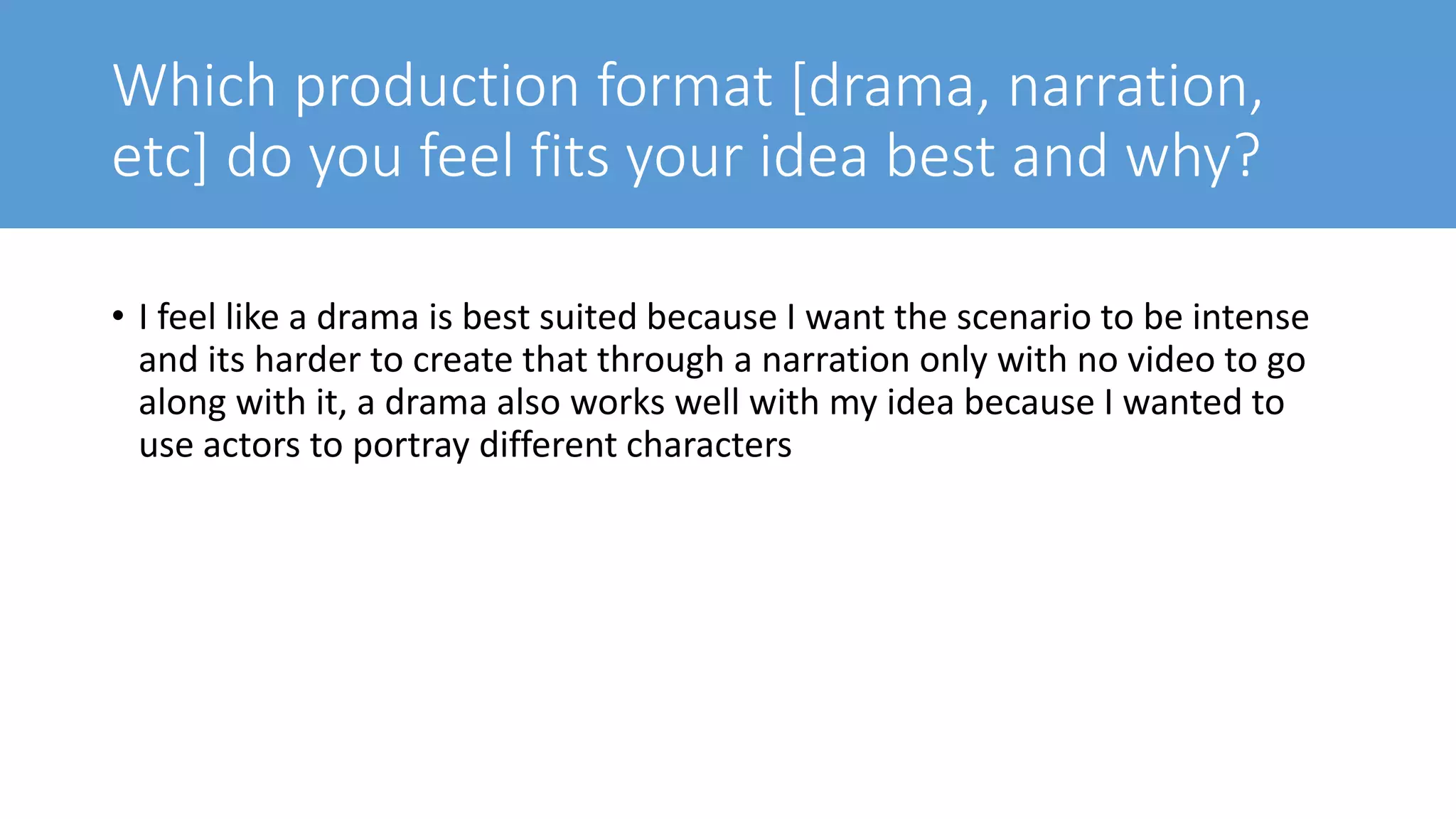 Which production format [drama, narration,
etc] do you feel fits your idea best and why?
• I feel like a drama is best suited because I want the scenario to be intense
and its harder to create that through a narration only with no video to go
along with it, a drama also works well with my idea because I wanted to
use actors to portray different characters
 