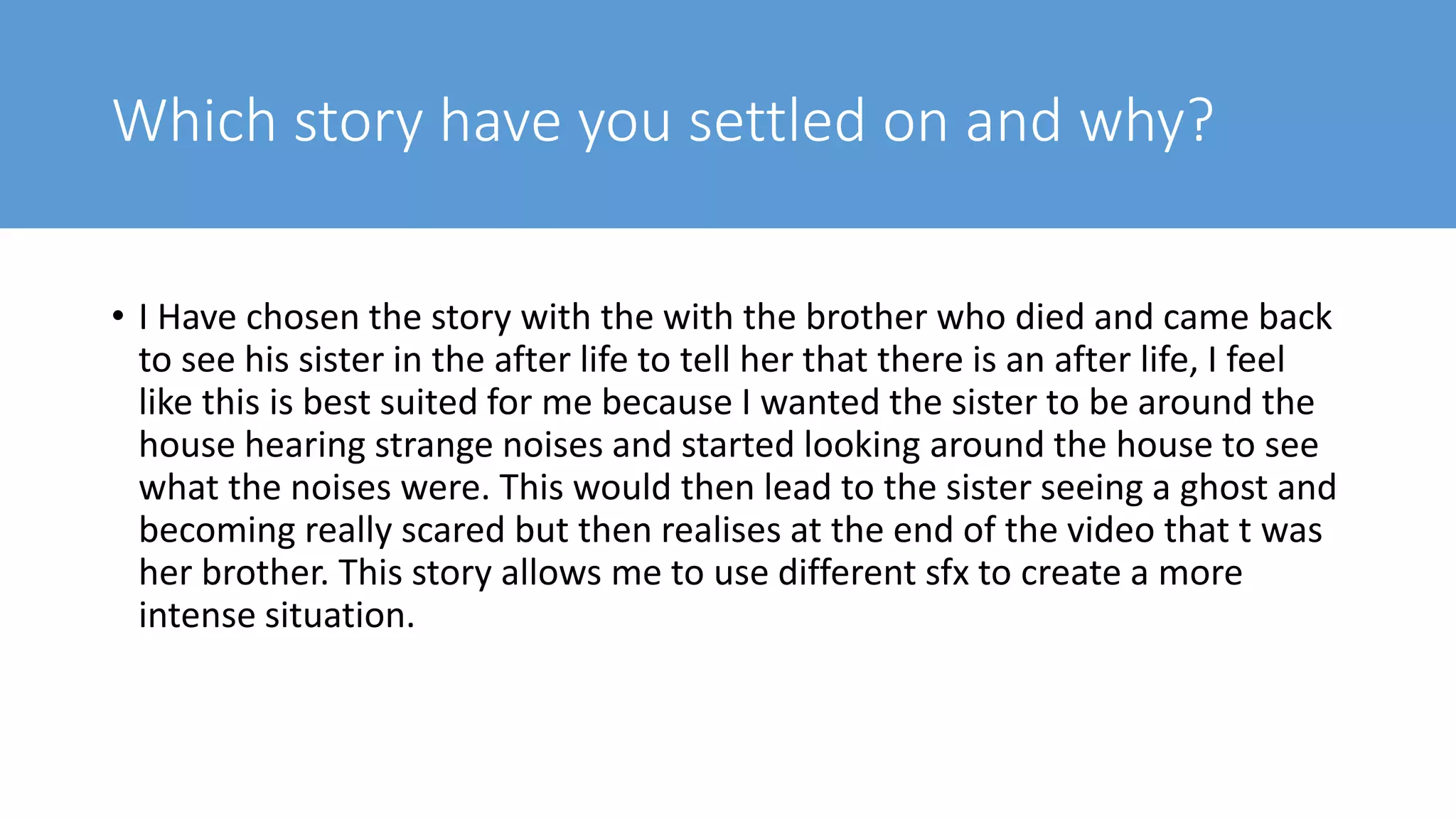 Which story have you settled on and why?
• I Have chosen the story with the with the brother who died and came back
to see his sister in the after life to tell her that there is an after life, I feel
like this is best suited for me because I wanted the sister to be around the
house hearing strange noises and started looking around the house to see
what the noises were. This would then lead to the sister seeing a ghost and
becoming really scared but then realises at the end of the video that t was
her brother. This story allows me to use different sfx to create a more
intense situation.
 