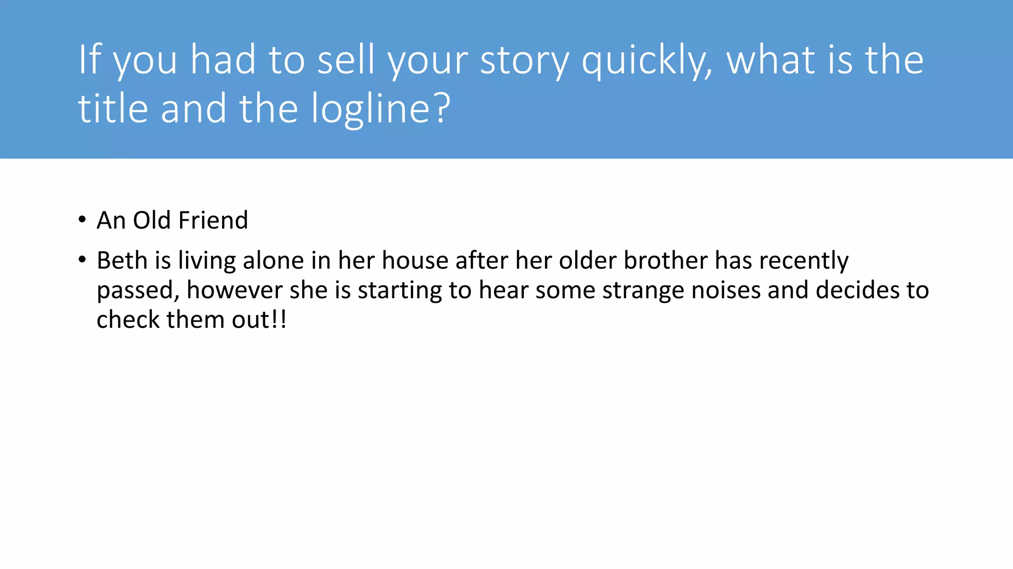 If you had to sell your story quickly, what is the
title and the logline?
• An Old Friend
• Beth is living alone in her house after her older brother has recently
passed, however she is starting to hear some strange noises and decides to
check them out!!
 