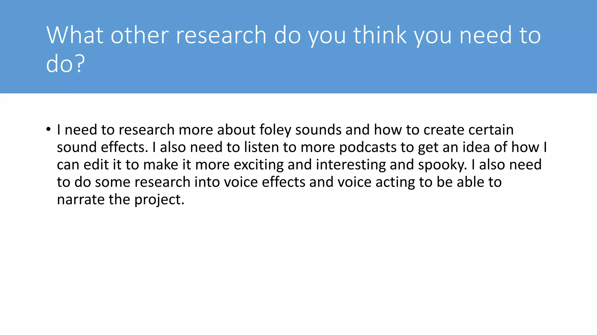 What other research do you think you need to
do?
• I need to research more about foley sounds and how to create certain
sound effects. I also need to listen to more podcasts to get an idea of how I
can edit it to make it more exciting and interesting and spooky. I also need
to do some research into voice effects and voice acting to be able to
narrate the project.
 