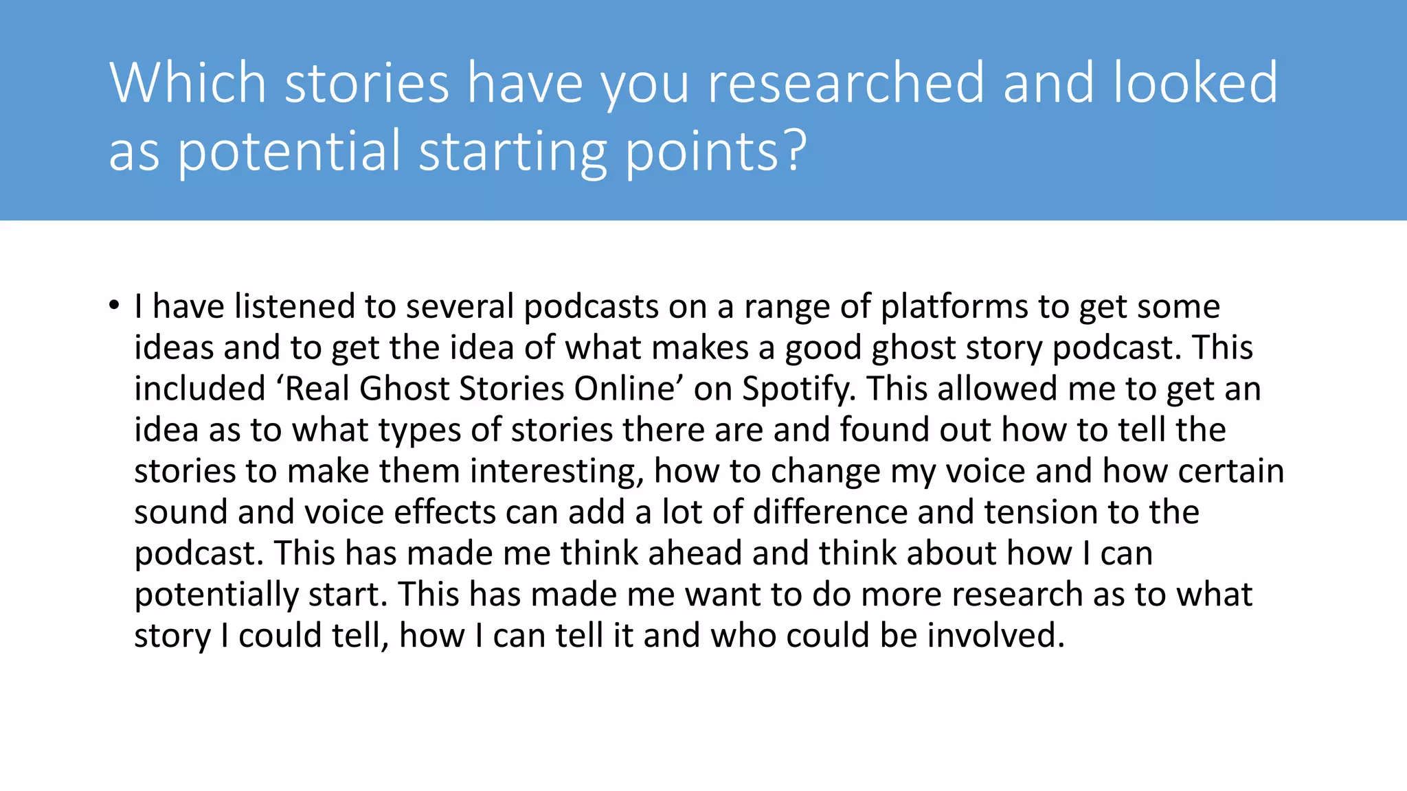 Which stories have you researched and looked
as potential starting points?
• I have listened to several podcasts on a range of platforms to get some
ideas and to get the idea of what makes a good ghost story podcast. This
included ‘Real Ghost Stories Online’ on Spotify. This allowed me to get an
idea as to what types of stories there are and found out how to tell the
stories to make them interesting, how to change my voice and how certain
sound and voice effects can add a lot of difference and tension to the
podcast. This has made me think ahead and think about how I can
potentially start. This has made me want to do more research as to what
story I could tell, how I can tell it and who could be involved.
 