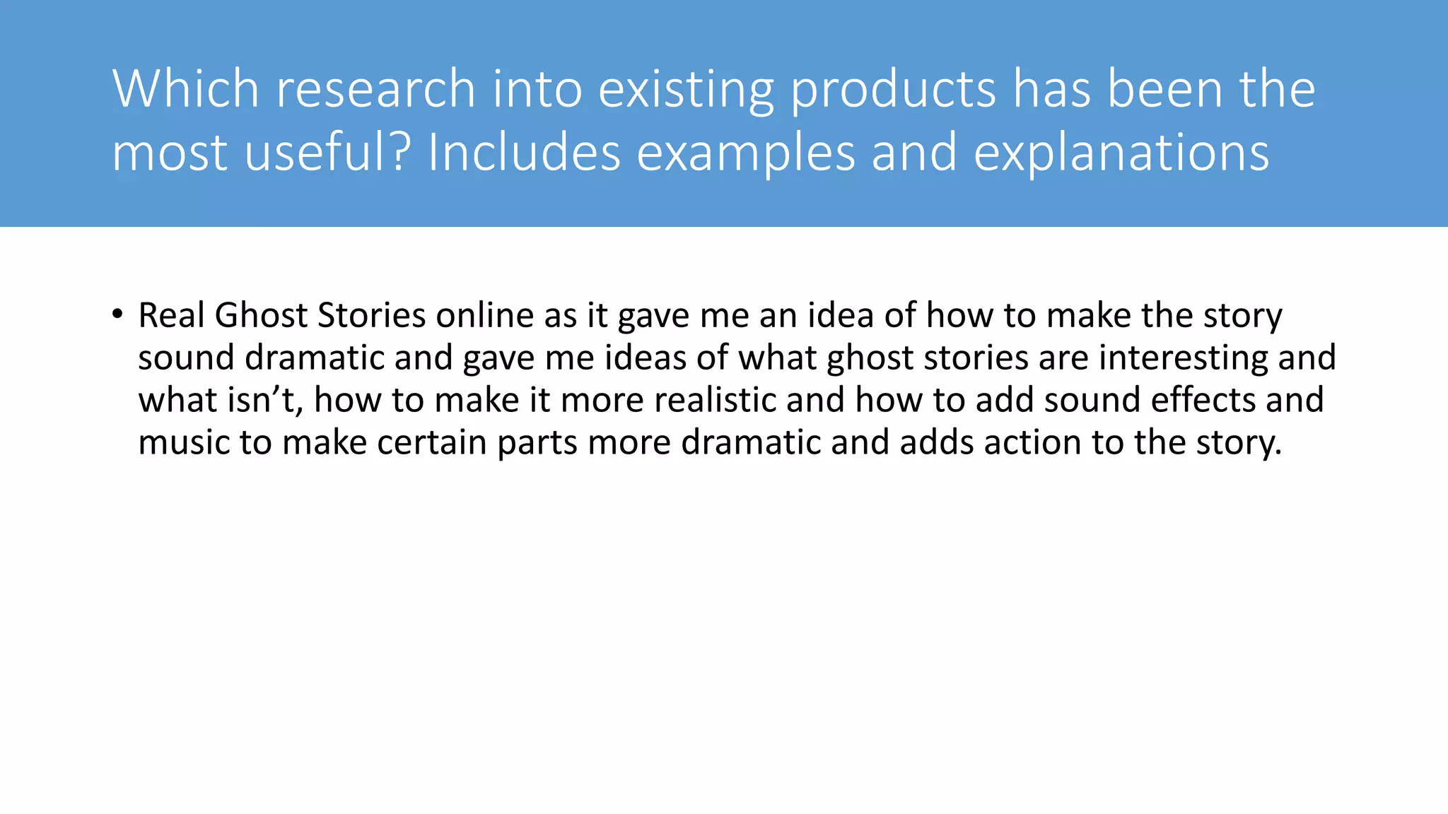 Which research into existing products has been the
most useful? Includes examples and explanations
• Real Ghost Stories online as it gave me an idea of how to make the story
sound dramatic and gave me ideas of what ghost stories are interesting and
what isn’t, how to make it more realistic and how to add sound effects and
music to make certain parts more dramatic and adds action to the story.
 