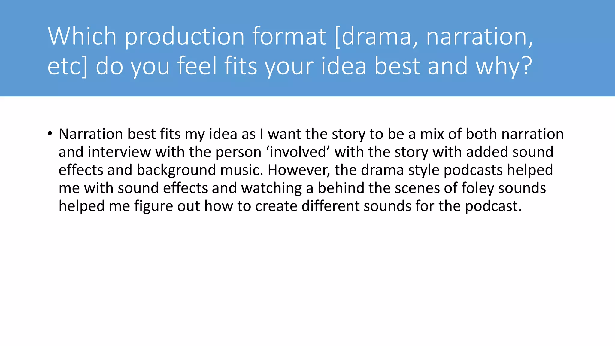 Which production format [drama, narration,
etc] do you feel fits your idea best and why?
• Narration best fits my idea as I want the story to be a mix of both narration
and interview with the person ‘involved’ with the story with added sound
effects and background music. However, the drama style podcasts helped
me with sound effects and watching a behind the scenes of foley sounds
helped me figure out how to create different sounds for the podcast.
 