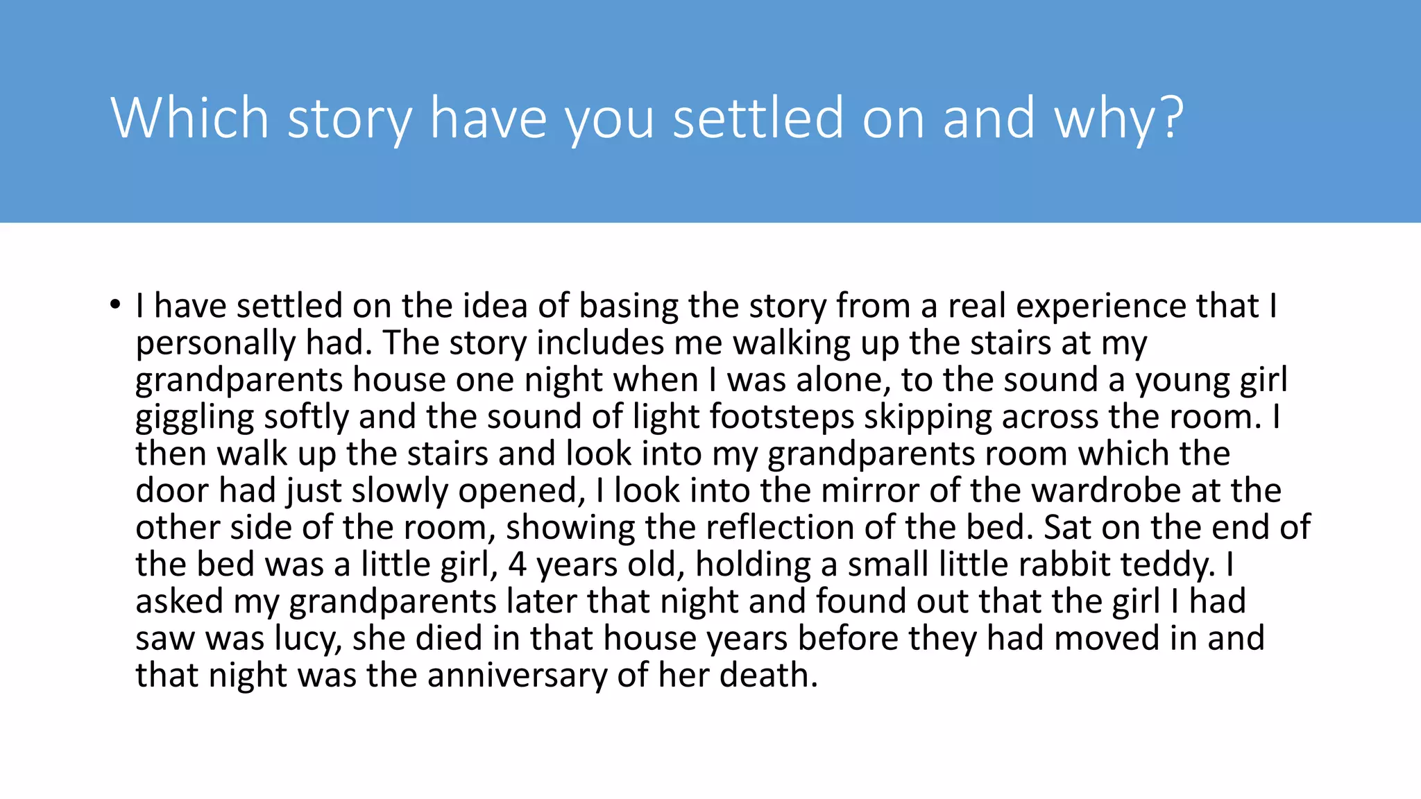 Which story have you settled on and why?
• I have settled on the idea of basing the story from a real experience that I
personally had. The story includes me walking up the stairs at my
grandparents house one night when I was alone, to the sound a young girl
giggling softly and the sound of light footsteps skipping across the room. I
then walk up the stairs and look into my grandparents room which the
door had just slowly opened, I look into the mirror of the wardrobe at the
other side of the room, showing the reflection of the bed. Sat on the end of
the bed was a little girl, 4 years old, holding a small little rabbit teddy. I
asked my grandparents later that night and found out that the girl I had
saw was lucy, she died in that house years before they had moved in and
that night was the anniversary of her death.
 