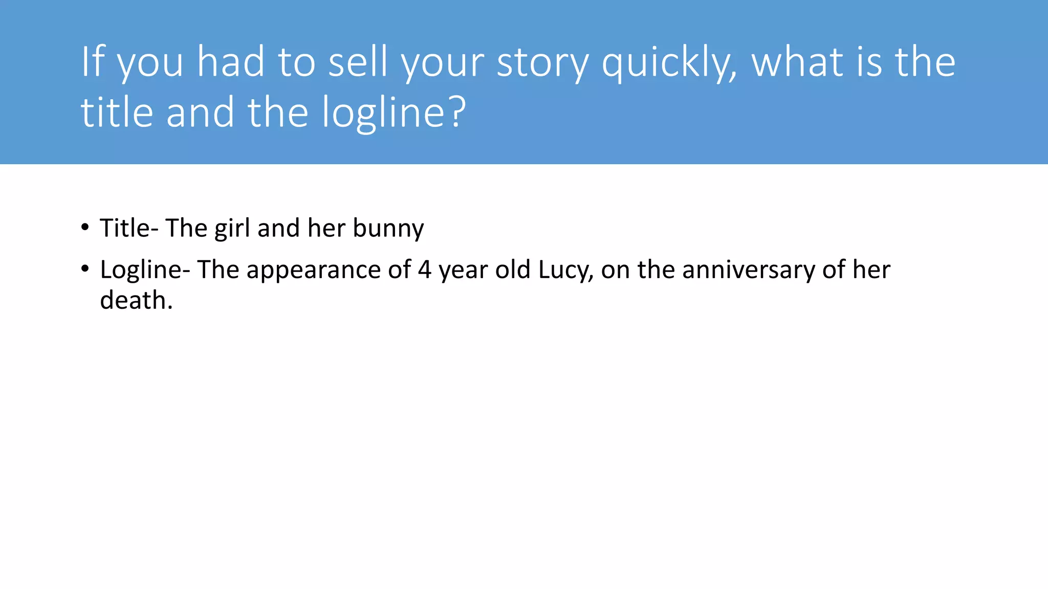If you had to sell your story quickly, what is the
title and the logline?
• Title- The girl and her bunny
• Logline- The appearance of 4 year old Lucy, on the anniversary of her
death.
 