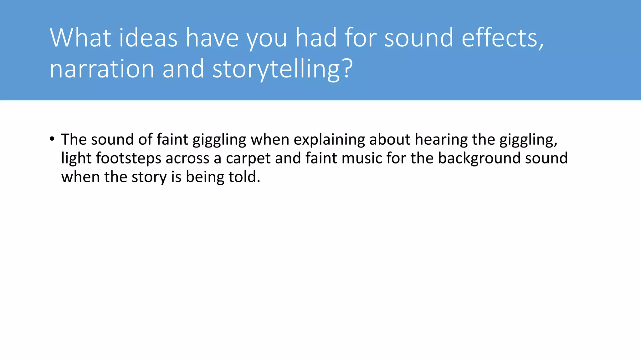 What ideas have you had for sound effects,
narration and storytelling?
• The sound of faint giggling when explaining about hearing the giggling,
light footsteps across a carpet and faint music for the background sound
when the story is being told.
 