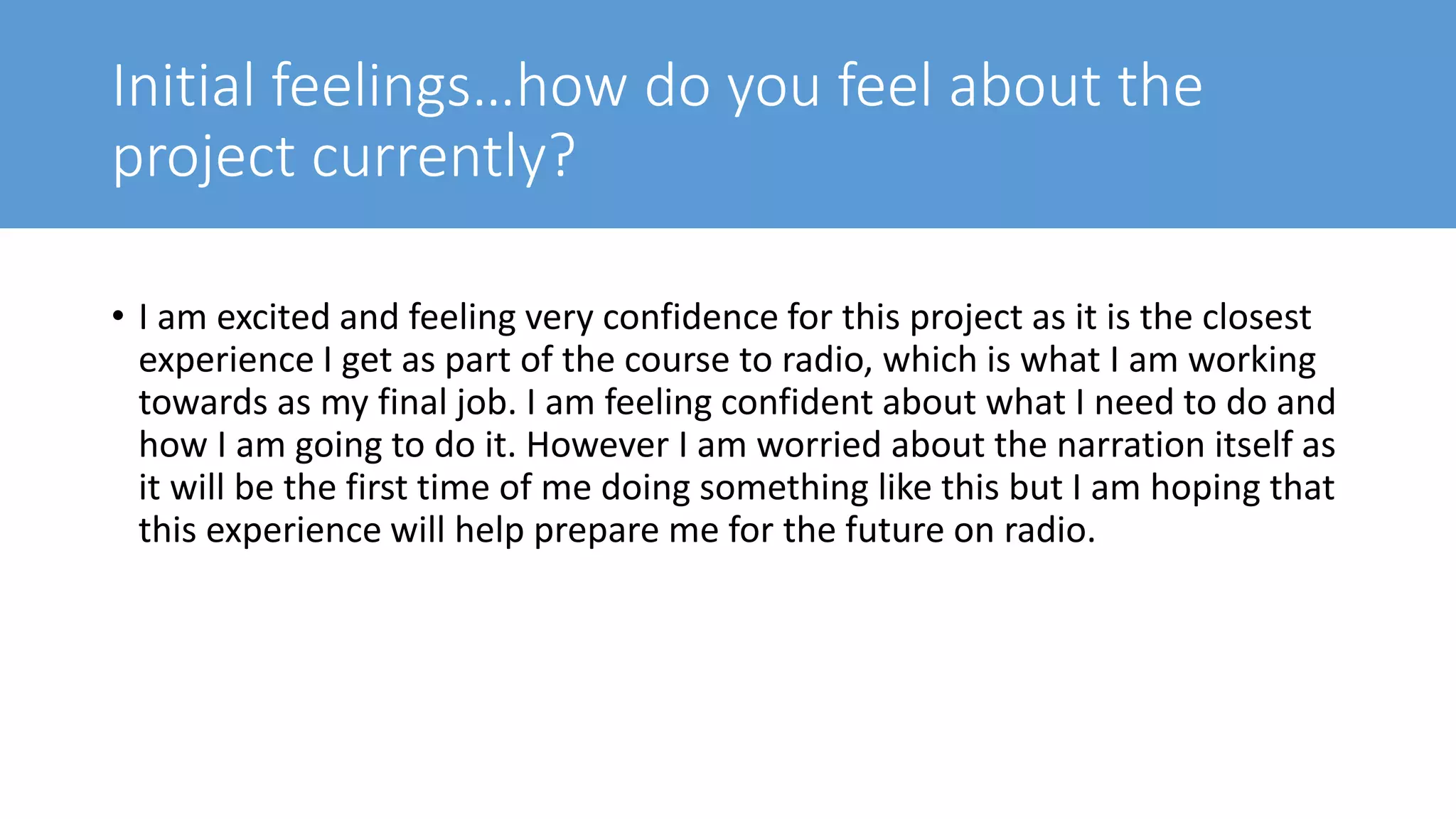 Initial feelings…how do you feel about the
project currently?
• I am excited and feeling very confidence for this project as it is the closest
experience I get as part of the course to radio, which is what I am working
towards as my final job. I am feeling confident about what I need to do and
how I am going to do it. However I am worried about the narration itself as
it will be the first time of me doing something like this but I am hoping that
this experience will help prepare me for the future on radio.
 