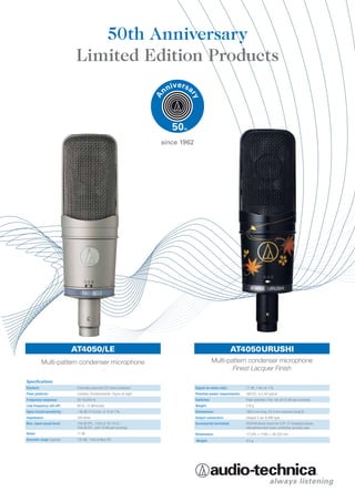 50th Anniversary
                             Limited Edition Products



                                                                          since 1962




                            AT4050/LE                                                                           AT4050URUSHI
           Multi-pattern condenser microphone                                                      Multi-pattern condenser microphone
                                                                                                           Finest Lacquer Finish
Specifications
Element:                     Externally-polarized (DC bias) condenser                  Signal-to-noise ratio:        77 dB, 1 kHz at 1 Pa
Polar patterns:              Cardioid, Omnidirectional, Figure-of-eight                Phantom power requirements:   48V DC, 4.2 mA typical
Frequency response:          20-18,000 Hz                                              Switches:                     Polar selection; Flat, roll-off;10 dB pad (nominal)
Low frequency roll-off:      80 Hz, 12 dB/octave                                       Weight:                       510 g
Open circuit sensitivity:    –36 dB (15.8 mV), re 1V at 1 Pa                           Dimensions:                   188.0 mm long, 53.4 mm maximum body Ø
Impedance:                   100 ohms                                                  Output connectors:            Integral 3-pin XLRM-type
Max. input sound level:      149 dB SPL, 1 kHz at 1% T.H.D.;                           Accessories furnished:        AT8449 shock mount for 5/8”-27 threaded stands;
                             159 dB SPL, with 10 dB pad (nominal)                                                    microphone dust cover; protective carrying case
Noise:                       17 dB                                                     Dimensions:                   17.3(H) × 17(W) × 28.2(D) mm
Dynamic range (typical):     132 dB, 1 kHz at Max SPL                                  Weight:                       9.5 g
 