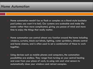 Home Automation


      Home automation needn’t be as flash or complex as a Bond-style bachelor
       pad (unless you want it to be!). Our systems are scaleable and make life
       easier rather than more complicated, giving you peace of mind and more
       time to enjoy the things that really matter.


      Home automation can control almost any function around the home including
       windows, curtains, black-out blinds, lighting, water sprinklers, climate control
       and home cinema, and is often used to set a combination of these to work
       together.


      Using devices such as mobile phones and computers, the automation
       possibilities are endless. They range from turning on your central heating
       and oven from your place of work, to using rain and wind sensors to
       automatically close your windows and retract canopies.
 