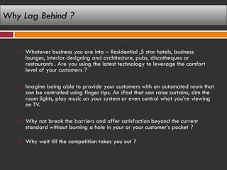 Why Lag Behind ?


      Whatever business you are into – Residential ,5 star hotels, business
       lounges, interior designing and architecture, pubs, discotheques or
       restaurants . Are you using the latest technology to leverage the comfort
       level of your customers ?

      Imagine being able to provide your customers with an automated room that
       can be controlled using finger tips. An iPad that can raise curtains, dim the
       room lights, play music on your system or even control what you’re viewing
       on TV.

      Why not break the barriers and offer satisfaction beyond the current
       standard without burning a hole in your or your customer’s pocket ?

      Why wait till the competition takes you out ?
 