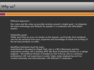 Why us?


      Different Approach –
       Our vision and the value we provide revolves around a simple goal – to integrate
       the latest technology and lifestyle for people in a systematic and affordable
       manner

      Technically sound-
       While you’ll find an array of vendors in this domain, you’ll hardly find somebody
       who has the technical know-how, expertise and knowledge of inside out working of
       the services/products we offer.

      Qualified individuals lead the team-
       AudioTechnik is founded by Rajesh Patil, who is a BE in Electronics and has
       experience working with a leading MNC like Bose Professional division as a design
       engineer . The technical division is headed by Hari B Kurup who is a software
       professional with vast experience in audio/video codec engineering and has
       worked nationally and internationally with different IT companies.
 