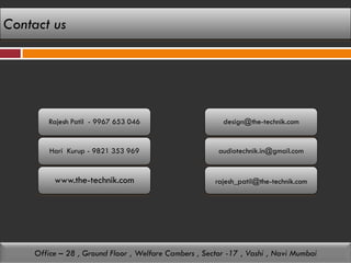Contact us




       Rajesh Patil - 9967 653 046                      design@the-technik.com


        Hari Kurup - 9821 353 969                      audiotechnik.in@gmail.com


         www.the-technik.com                          rajesh_patil@the-technik.com




    Office – 28 , Ground Floor , Welfare Cambers , Sector -17 , Vashi , Navi Mumbai
 