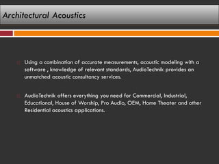 Architectural Acoustics



       Using a combination of accurate measurements, acoustic modeling with a
        software , knowledge of relevant standards, AudioTechnik provides an
        unmatched acoustic consultancy services.


       AudioTechnik offers everything you need for Commercial, Industrial,
        Educational, House of Worship, Pro Audio, OEM, Home Theater and other
        Residential acoustics applications.
 