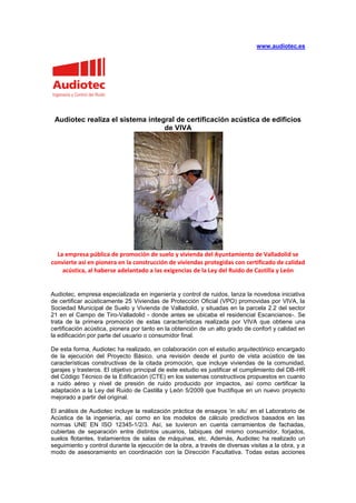 www.audiotec.es




 Audiotec realiza el sistema integral de certificación acústica de edificios
                                  de VIVA




  La empresa pública de promoción de suelo y vivienda del Ayuntamiento de Valladolid se
convierte así en pionera en la construcción de viviendas protegidas con certificado de calidad
    acústica, al haberse adelantado a las exigencias de la Ley del Ruido de Castilla y León


Audiotec, empresa especializada en ingeniería y control de ruidos, lanza la novedosa iniciativa
de certificar acústicamente 25 Viviendas de Protección Oficial (VPO) promovidas por VIVA, la
Sociedad Municipal de Suelo y Vivienda de Valladolid, y situadas en la parcela 2.2 del sector
21 en el Campo de Tiro-Valladolid - donde antes se ubicaba el residencial Escancianos-. Se
trata de la primera promoción de estas características realizada por VIVA que obtiene una
certificación acústica, pionera por tanto en la obtención de un alto grado de confort y calidad en
la edificación por parte del usuario o consumidor final.

De esta forma, Audiotec ha realizado, en colaboración con el estudio arquitectónico encargado
de la ejecución del Proyecto Básico, una revisión desde el punto de vista acústico de las
características constructivas de la citada promoción, que incluye viviendas de la comunidad,
garajes y trasteros. El objetivo principal de este estudio es justificar el cumplimiento del DB-HR
del Código Técnico de la Edificación (CTE) en los sistemas constructivos propuestos en cuanto
a ruido aéreo y nivel de presión de ruido producido por impactos, así como certificar la
adaptación a la Ley del Ruido de Castilla y León 5/2009 que fructifique en un nuevo proyecto
mejorado a partir del original.

El análisis de Audiotec incluye la realización práctica de ensayos ‘in situ’ en el Laboratorio de
Acústica de la ingeniería, así como en los modelos de cálculo predictivos basados en las
normas UNE EN ISO 12345-1/2/3. Así, se tuvieron en cuenta cerramientos de fachadas,
cubiertas de separación entre distintos usuarios, tabiques del mismo consumidor, forjados,
suelos flotantes, tratamientos de salas de máquinas, etc. Además, Audiotec ha realizado un
seguimiento y control durante la ejecución de la obra, a través de diversas visitas a la obra, y a
modo de asesoramiento en coordinación con la Dirección Facultativa. Todas estas acciones
 