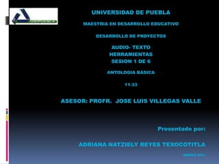 UNIVERSIDAD DE PUEBLA

          MAESTRIA EN DESARROLLO EDUCATIVO

              DESARROLLO DE PROYECTOS

                   AUDIO- TEXTO
                  HERRAMIENTAS
                   SESION 1 DE 6

                  ANTOLOGIA BÁSICA

                       11-33


    ASESOR: PROFR. JOSE LUIS VILLEGAS VALLE




                                     Presentado por:

        ADRIANA NATZIELY REYES TEXOCOTITLA
                                             MARZO 2013

•
 