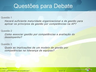 30-01-15
Questões para Debate
Questão 1
Haverá suficiente maturidade organizacional e de gestão para
aplicar os princípios da gestão por competências na AP?
Questão 2
Como associar gestão por competências e avaliação do
desempenho?
Questão 3
Quais as implicações de um modelo de gestão por
competências na liderança de equipas?
sa Oliveira
mo avaliar, gerir e desenvolver competências?
 