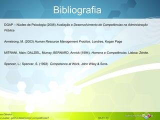 30-01-15
Bibliografia
DGAP – Núcleo de Psicologia (2008) Avaliação e Desenvolvimento de Competências na Administração
Pública
Armstrong, M. (2003) Human Resource Management Practice, Londres, Kogan Page
MITRANI, Alain; DALZIEL, Murray; BERNARD, Annick (1994), Homens e Competências. Lisboa: Zénite.
Spencer, L.; Spencer, S. (1993) Competence at Work, John Wiley & Sons.
sa Oliveira
mo avaliar, gerir e desenvolver competências?
 