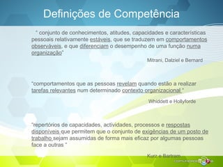 Definições de Competência
“ conjunto de conhecimentos, atitudes, capacidades e características
pessoais relativamente estáveis, que se traduzem em comportamentos
observáveis, e que diferenciam o desempenho de uma função numa
organização”
Mitrani, Dalziel e Bernard
“comportamentos que as pessoas revelam quando estão a realizar
tarefas relevantes num determinado contexto organizacional “
Whiddett e Hollyforde
“repertórios de capacidades, actividades, processos e respostas
disponíveis que permitem que o conjunto de exigências de um posto de
trabalho sejam assumidas de forma mais eficaz por algumas pessoas
face a outras ”
Kurz e Bartram
 