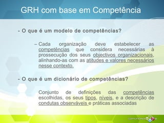 GRH com base em Competência
- O que é um modelo de competências?
– Cada organização deve estabelecer as
competências que considera necessárias à
prossecução dos seus objectivos organizacionais,
alinhando-as com as atitudes e valores necessários
nesse contexto.
- O que é um dicionário de competências?
Conjunto de definições das competências
escolhidas, os seus tipos, níveis, e a descrição de
condutas observáveis e práticas associadas
 