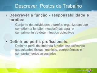 Descrever Postos de Trabalho
• Descrever a função - responsabilidade e
tarefas:
– Conjunto de actividades e tarefas organizadas que
compõem a função, necessárias para o
cumprimento de determinados objectivos
• Definir os perfis profissionais:
– Definir o perfil do titular da função, especificando
capacidades físicas, técnicas, competências e
comportamentos associados
 