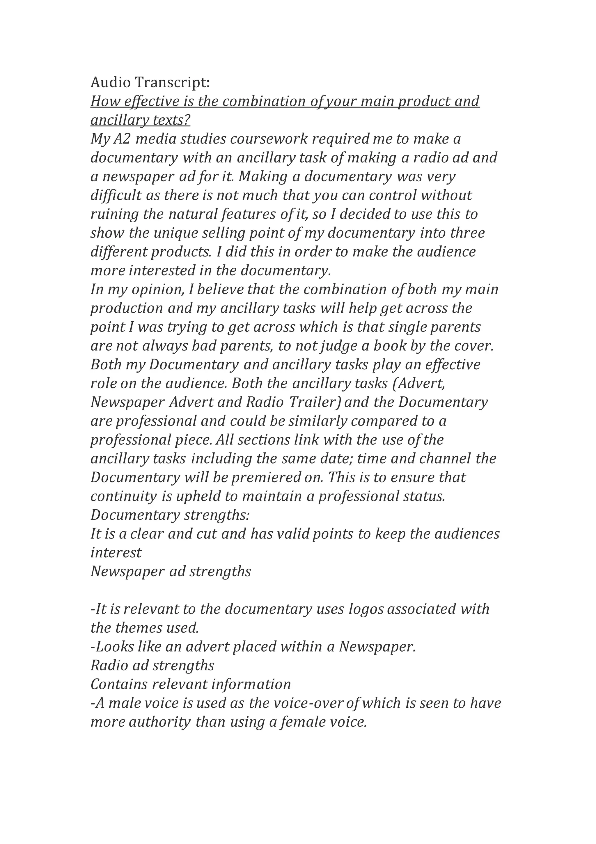 Audio Transcript:
How effective is the combination of your main product and
ancillary texts?
My A2 media studies coursework required me to make a
documentary with an ancillary task of making a radio ad and
a newspaper ad for it. Making a documentary was very
difficult as there is not much that you can control without
ruining the natural features of it, so I decided to use this to
show the unique selling point of my documentary into three
different products. I did this in order to make the audience
more interested in the documentary.
In my opinion, I believe that the combination of both my main
production and my ancillary tasks will help get across the
point I was trying to get across which is that single parents
are not always bad parents, to not judge a book by the cover.
Both my Documentary and ancillary tasks play an effective
role on the audience. Both the ancillary tasks (Advert,
Newspaper Advert and Radio Trailer) and the Documentary
are professional and could be similarly compared to a
professional piece. All sections link with the use of the
ancillary tasks including the same date; time and channel the
Documentary will be premiered on. This is to ensure that
continuity is upheld to maintain a professional status.
Documentary strengths:
It is a clear and cut and has valid points to keep the audiences
interest
Newspaper ad strengths
-It is relevant to the documentary uses logos associated with
the themes used.
-Looks like an advert placed within a Newspaper.
Radio ad strengths
Contains relevant information
-A male voice is used as the voice-over of which is seen to have
more authority than using a female voice.
 