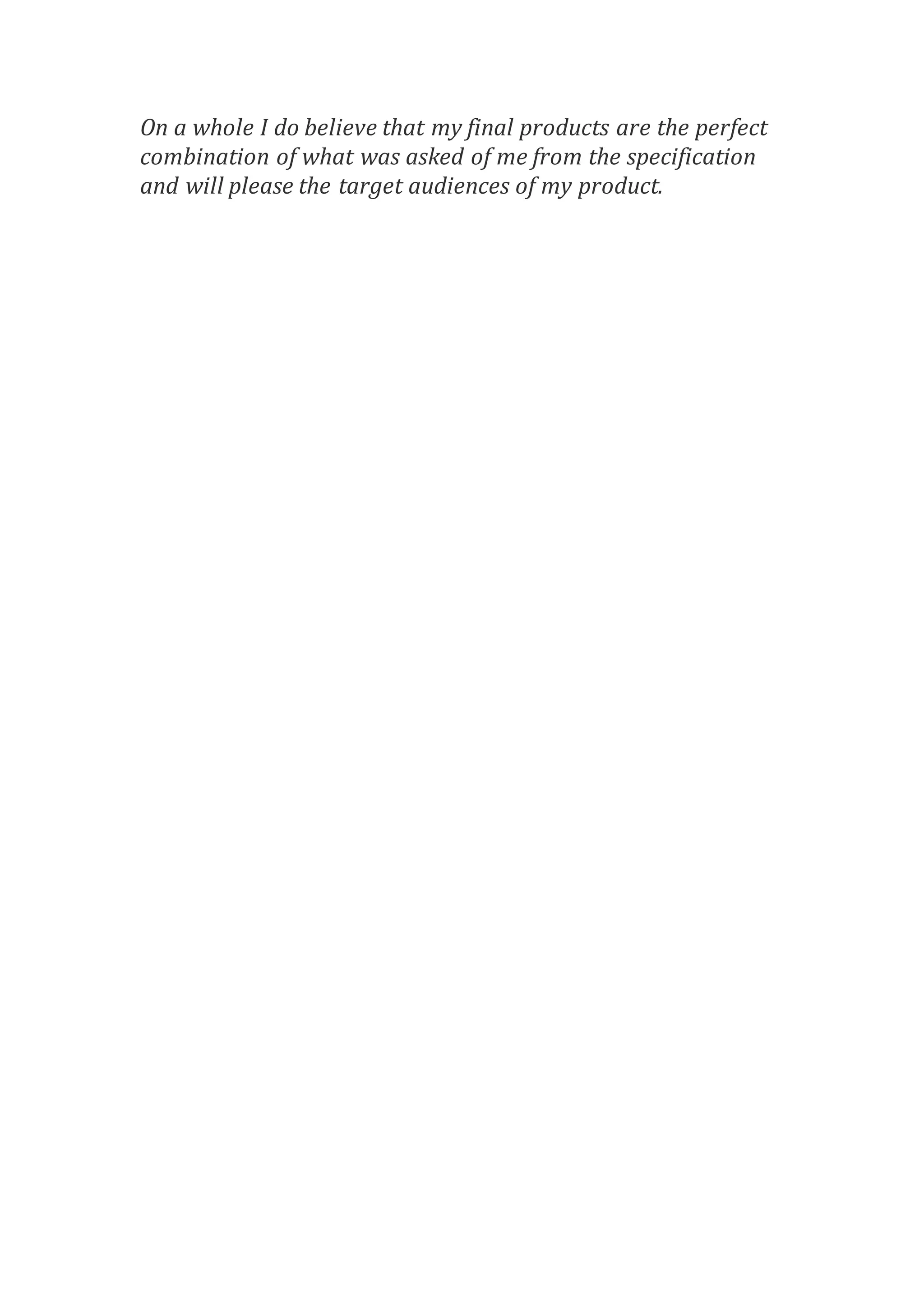 On a whole I do believe that my final products are the perfect
combination of what was asked of me from the specification
and will please the target audiences of my product.
 