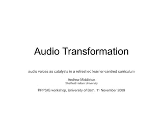 Audio Transformation audio voices as catalysts in a refreshed learner-centred curriculum Andrew Middleton Sheffield Hallam University PPPSIG workshop, University of Bath, 11 November 2009 