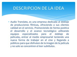 DESCRIPCION DE LA IDEA

Audio Translate, es una empresa dedicada al doblaje
de producciones fílmicas, ofreciendo a sus clientes
calidad en el servicio. Promoviendo de forma positiva
el desarrollo y el avance tecnológico utilizando
equipos especializados para el doblaje de
películas, entrar al medio empresarial teniendo una
nueva forma de trabajar en el cine y llegando a
públicos para que disfruten de la imagen de la película
y no solo se concentren el leer subtítulos.
 