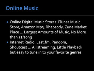Online MusicOnline Digital Music Stores: iTunes Music Store, Amazon Mp3, Rhapsody, Zune Market Place … Largest Amounts of Music, No More than 1$/songInternet Radio: Last.fm, Pandora, Shoutcast … All streaming, Little Playback but easy to tune in to your favorite genres