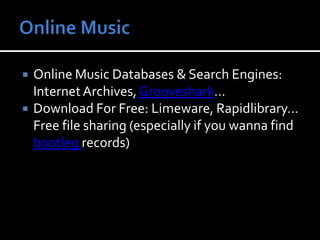 Online MusicOnline Music Databases & Search Engines: Internet Archives, Grooveshark… Download For Free: Limeware, Rapidlibrary… Free file sharing (especially if you wanna find bootleg records) 