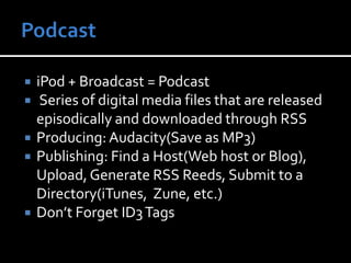 PodcastiPod + Broadcast = Podcast Series of digital media files that are released episodically and downloaded through RSSProducing: Audacity(Save as MP3)Publishing: Find a Host(Web host or Blog), Upload, Generate RSS Reeds, Submit to a Directory(iTunes,  Zune, etc.)Don’t Forget ID3 Tags