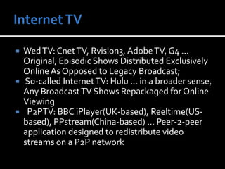 Internet TVWed TV: Cnet TV, Rvision3, Adobe TV, G4 … Original, Episodic Shows Distributed Exclusively Online As Opposed to Legacy Broadcast; So-called Internet TV: Hulu … in a broader sense, Any Broadcast TV Shows Repackaged for Online Viewing  P2PTV: BBC iPlayer(UK-based), Reeltime(US-based), PPstream(China-based) … Peer-2-peer application designed to redistribute video streams on a P2P network