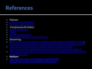 ReferencesPodcastpodcast in plain Englishhow to create podcasts Compression & CodecsAudio file formatCodecLossless comparisonWeb Video Compression and CodecsStreaming: http://webstreamer.doit.wisc.edu/StreamTutorial/tutorial6/player.html; http://www.adobe.com/devnet/flash/learning_guide/video/part02.htmlhttp://www.mediacollege.com/video/streaming/server.htmlhttp://www.streamingmedia.com/article.asp?id=8456&page=1&c=11http://www.microsoft.com/windows/windowsmedia/compare/WebServVStreamServ.aspxNeilson:http://www.useit.com/alertbox/990808.htmlhttp://www.useit.com/alertbox/video.html