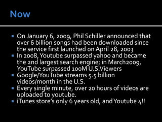 NowOn January 6, 2009, Phil Schiller announced that over 6 billion songs had been downloaded since the service first launched on April 28, 2003In 2008, Youtube surpassed yahoo and became the 2nd largest search engine; in March2009, YouTube surpassed 100M U.S.ViewersGoogle/YouTube streams 5.5 billion videos/month in the U.S.Every single minute, over 20 hours of videos are uploaded to youtube.iTunes store’s only 6 years old, and Youtube 4!!  