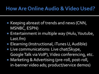 How Are Online Audio & Video Used?Keeping abreast of trends and news (CNN, MSNBC, ESPN)Entertainment in multiple way (Hulu, Youtube, Last.fm)Elearning (Instructional, iTunes U, Audible)Live communications: Live chat(Skype, Google Talk via VoIP), Video conferencing, etc.Marketing & Advertising (pre-roll, post-roll, in-banner video ads; product/service demos)
