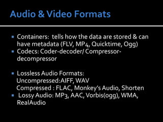 Audio & Video FormatsContainers:  tells how the data are stored & can have metadata (FLV, MP4, Quicktime, Ogg)Codecs: Coder-decoder/ Compressor-decompressorLossless Audio Formats: Uncompressed:AIFF, WAV    Compressed : FLAC, Monkey’s Audio, ShortenLossy Audio: MP3, AAC, Vorbis(ogg), WMA, RealAudio 