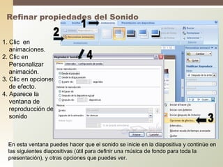 Refinar propiedades del Sonido 1. Clic  en animaciones. 2. Clic en Personalizar animación. 3. Clic en opciones de efecto. 4. Aparece la ventana de reproducción de sonido 2 3 4 1 En esta ventana puedes hacer que el sonido se inicie en la diapositiva y continúe en las siguientes diapositivas (útil para definir una música de fondo para toda la presentación), y otras opciones que puedes ver. 