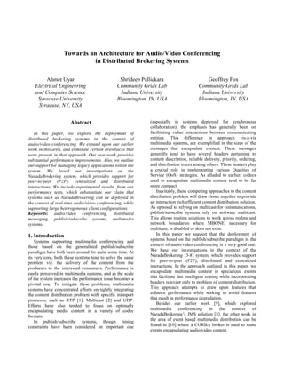 Towards an Architecture for Audio/Video Conferencing
                            in Distributed Brokering Systems

        Ahmet Uyar                              Shrideep Pallickara                        Geoffrey Fox
   Electrical Engineering                      Community Grids Lab                     Community Grids Lab
   and Computer Science                         Indiana University                      Indiana University
    Syracuse University                        Bloomington, IN, USA                    Bloomington, IN, USA
    Syracuse, NY, USA


                      Abstract                              (especially in systems deployed for synchronous
                                                            collaboration), the emphasis has generally been on
   In this paper, we explore the deployment of              facilitating richer interactions between communicating
distributed brokering systems in the context of             entities. This difference in approach vis-à-vis
audio/video conferencing. We expand upon our earlier        multimedia systems, are exemplified in the sizes of the
work in this area, and eliminate certain drawbacks that     messages that encapsulate content. These messages
were present in that approach. Our new work provides        generally tend to have several headers pertaining to
substantial performance improvements. Also, we outline      content description, reliable delivery, priority, ordering,
our support for managing legacy applications within the     and distribution traces among others. These headers play
system. We based our investigations on the                  a crucial role in implementing various Qualities of
NaradaBrokering system, which provides support for          Service (QoS) strategies. As alluded to earlier, codecs
peer-to-peer (P2P), centralized and distributed             used to encapsulate multimedia content tend to be far
interactions. We include experimental results, from our     more compact.
performance tests, which substantiate our claim that           Inevitably, these competing approaches to the content
systems such as NaradaBrokering can be deployed in          distribution problem will draw closer together to provide
the context of real-time audio/video conferencing, while    an interaction rich efficient content distribution solution.
supporting large heterogeneous client configurations.       As opposed to relying on multicast for communications,
Keywords: audio/video conferencing, distributed             publish/subscribe systems rely on software multicast.
messaging, publish/subscribe systems, multimedia            This allows routing solutions to work across realms and
systems.                                                    network boundaries where MBONE, necessary for
                                                            multicast, is disabled or does not exist.
1. Introduction                                                In this paper we suggest that the deployment of
    Systems supporting multimedia conferencing and          systems based on the publish/subscribe paradigm in the
those based on the generalized publish/subscribe            context of audio/video conferencing is a very good one.
paradigm have both been around for quite some time. At      We base our investigations in the context of the
its very core, both these systems tend to solve the same    NaradaBrokering [3-8] system, which provides support
problem viz. the delivery of the content from the           for peer-to-peer (P2P), distributed and centralized
producers to the interested consumers. Performance is       interactions. In the approach outlined in this paper, we
easily perceived in multimedia systems, and as the scale    encapsulate multimedia content in specialized events
of the system increases the performance issue becomes a     that facilitate fast intelligent routing while incorporating
pivotal one. To mitigate these problems, multimedia         headers relevant only to problem of content distribution.
systems have concentrated efforts on tightly integrating    This approach attempts to draw upon features that
the content distribution problem with specific transport    enhance performance while seeking to avoid features
protocols, such as RTP [1], Multicast [2] and UDP.          that result in performance degradation.
Efforts have also tended to focus on optimally                 Besides our earlier work [9], which explored
encapsulating media content in a variety of codec           multimedia conferencing in the context of
formats.                                                    NaradaBrokering’s JMS solution [8], the other work in
    In publish/subscribe systems, though timing             the area of event based multimedia distribution can be
constraints have been considered an important one           found in [10] where a CORBA broker is used to route
                                                            events encapsulating audio/video content.
 