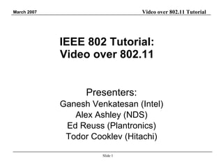 IEEE 802 Tutorial: Video over 802.11 Presenters: Ganesh Venkatesan (Intel) Alex Ashley (NDS) Ed Reuss (Plantronics) Todor Cooklev (Hitachi) 